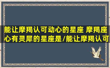 能让摩羯认可动心的星座 摩羯座心有灵犀的星座是/能让摩羯认可动心的星座 摩羯座心有灵犀的星座是-我的网站